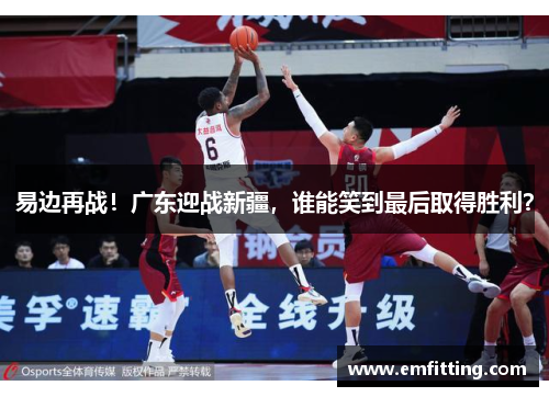 易边再战！广东迎战新疆，谁能笑到最后取得胜利？