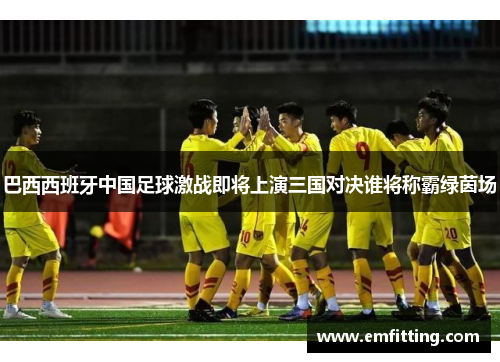 巴西西班牙中国足球激战即将上演三国对决谁将称霸绿茵场