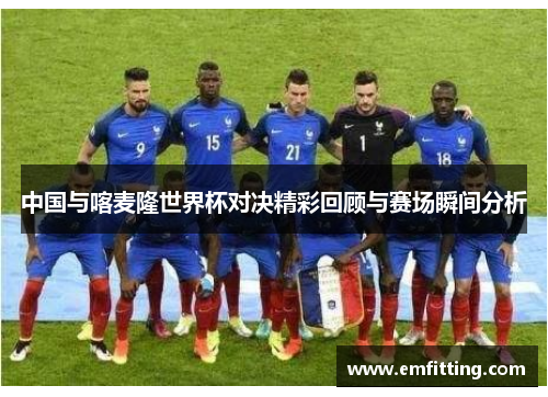 中国与喀麦隆世界杯对决精彩回顾与赛场瞬间分析